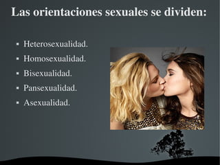 Las orientaciones sexuales se dividen:


Heterosexualidad.



Homosexualidad.



Bisexualidad.



Pansexualidad.



Asexualidad.

 

 

 