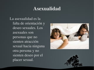 Asexualidad
La asexualidad es la 
falta de orientación y 
deseo sexuales. Los 
asexuales son 
personas que no 
sienten atracción 
sexual hacia ninguna 
otra persona y no 
sienten deseo por el 
placer sexual.
 

 

 