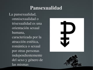 Pansexualidad
La pansexualidad, 
omnisexualidad o 
trisexualidad es una 
orientación sexual 
humana, 
caracterizada por la 
atracción estética, 
romántica o sexual 
por otras personas 
independientemente 
del sexo y género de 
las mismas
 

 

 
