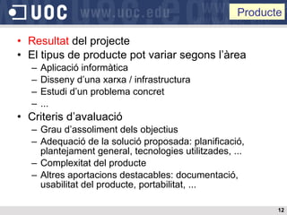Resultat  del projecte El tipus de producte pot variar segons l’àrea Aplicació informàtica Disseny d’una xarxa / infrastructura Estudi d’un problema concret ... Criteris d’avaluació Grau d’assoliment dels objectius Adequació de la solució proposada: planificació, plantejament general, tecnologies utilitzades, ... Complexitat del producte Altres aportacions destacables: documentació, usabilitat del producte, portabilitat, ... Producte 