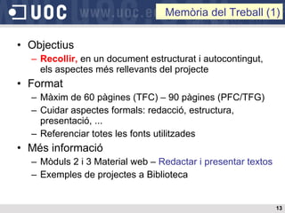 Objectius Recollir,  en un document estructurat i autocontingut,  els aspectes més rellevants del projecte Format Màxim de 60 pàgines (TFC) – 90 pàgines (PFC/TFG) Cuidar aspectes formals: redacció, estructura, presentació, ...  Referenciar totes les fonts utilitzades Més informació Mòduls 2 i 3 Material web –  Redactar i presentar textos Exemples de projectes a Biblioteca Memòria del Treball (1) 
