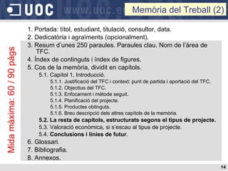 1. Portada: títol, estudiant, titulació, consultor, data. 2. Dedicatòria i agraïments (opcionalment). 3. Resum d’unes 250 paraules. Paraules clau. Nom de l’àrea de TFC. 4. Índex de continguts i índex de figures. 5. Cos de la memòria, dividit en capítols. 5.1. Capítol 1, Introducció. 5.1.1. Justificació del TFC i context: punt de partida i aportació del TFC. 5.1.2. Objectius del TFC. 5.1.3. Enfocament i mètode seguit. 5.1.4. Planificació del projecte. 5.1.5. Productes obtinguts. 5.1.6. Breu descripció dels altres capítols de la memòria. 5.2. La resta de capítols, estructurats segons el tipus de projecte. 5.3. Valoració econòmica, si s’escau al tipus de projecte. 5.4.  Conclusions i línies de futur . 6. Glossari. 7. Bibliografia. 8. Annexos. Memòria del Treball (2) Mida màxima: 60 / 90 pàgs 