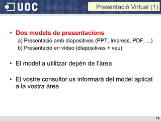 Dos models de presentacions a) Presentació amb diapositives (PPT, Impress, PDF, ...) b) Presentació en vídeo (diapositives + veu) El model a utilitzar depèn de l’àrea El vostre consultor us informarà del model aplicat a la vostra àrea Presentació Virtual (1) 