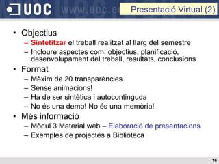 Objectius Sintetitzar  el treball realitzat al llarg del semestre Incloure aspectes com: objectius, planificació, desenvolupament del treball, resultats, conclusions Format Màxim de 20 transparències  Sense animacions! Ha de ser sintètica i autocontinguda No és una demo! No és una memòria! Més informació Mòdul 3 Material web –  Elaboració de presentacions Exemples de projectes a Biblioteca Presentació Virtual (2) 