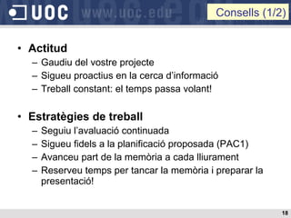 Actitud Gaudiu del vostre projecte Sigueu proactius en la cerca d’informació Treball constant: el temps passa volant! Estratègies de treball Seguiu l’avaluació continuada Sigueu fidels a la planificació proposada (PAC1) Avanceu part de la memòria a cada lliurament Reserveu temps per tancar la memòria i preparar la presentació! Consells (1/2) 