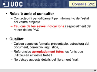Relació amb el consultor Contacteu-hi periòdicament per informar-lo de l’estat del vostre projecte Feu cas de les seves indicacions  i especialment del retorn de les PAC Qualitat Cuideu aspectes formals: presentació, estructura del document, correcció lingüística, ... Referencieu  apropiadament totes  les fonts que utilitzeu en el vostre treball No deixeu aquests detalls pel lliurament final! Consells (2/2) 