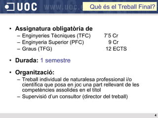 Assignatura obligatòria de Enginyeries Tècniques (TFC)  7’5 Cr Enginyeria Superior (PFC)    9 Cr Graus (TFG)   12 ECTS Durada:   1 semestre Organització:   Treball individual de naturalesa professional i/o científica que posa en joc una part rellevant de les competències assolides en el títol Supervisió d’un consultor (director del treball) Què és el Treball Final? 