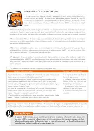 RUTA DE EXPLORACIÓN DEL SISTEMA EDUCATIVO
• Es muy importante que te sientas motivado y seguro sobre lo que te gustaría estudiar, pero también
es importante que seas flexible y de mente abierta para explorar diferentes opciones de formación.
Si conocieras las características y ventajas de la formación técnica profesional, tecnológica y universi-
taria o de la Educación para el Trabajo y el Desarrollo Humano - ETDH, tus alternativas se multipli-
carían.
• Mira más allá de la publicidad, cuando escoges una institución y un programa de formación, la calidad debe ser tu mayor
preocupación. Asegúrate que el programa que te gusta tenga registro calificado, incluso algunos programas pueden tener
acreditación de alta calidad, esto quiere decir que cumplen con buenas condiciones para que seas un excelente profesional.
• Revisa con cuidado el énfasis de la carrera y su proyección laboral, la duración del programa (número de semestres), las
materias que se ven (plan de estudios), su exigencia de presencialidad, los horarios y los requisitos de graduación y asegúrate
que se ajustan a tus posibilidades.
• No te limites por la plata, más bien busca las oportunidades de crédito educativo, financiación o becas que ofrecen
entidades públicas, alcaldias, gobernaciones y organizaciones no gubernamentales, las IES u otro tipo de entidades. Mira
bien los requisitos solicitados y las condiciones que cada una tiene.
• Prepárate para el ingreso, estudia el proceso de selección. Algunas instituciones escogen a los estudiantes a partir de los
puntajes de las pruebas SABER 11, otras hacen entrevistas, otras aplican pruebas de conocimiento, pero todas te solicitarán
llenar formularios y entregar documentos como el título de bachiller, tu documento de identidad, soportes económicos de tus
padres, entre otros.
Con tu familia, con tus docentes e incluso con tus amigos, prográmate para:
• Los niveles educativos y las modalidades de formación: Puedes visitar el sitio Buscando
Carrera, www.colombiaaprende.edu.co/buscandocarrera/
• Los criterios de calidad para evaluar la oferta de programas: puedes visitar el
Sistema Nacional de Información de la Educación Superior -SNIES, donde puedes
reconocer cuáles son los programas que tienen registro calificado y acreditación, ingresa
a:www.mineducacion.gov.co/snies/
• La oferta de programas de Educación para el Trabajo y el Desarrollo Humano.
Puedes visitar el Sistema de Información de la Educación para el Trabajo - SIET,
ingresa a http://siet.mineducacion.gov.co/siet/
• Oportunidades de crédito educativo y becas nacionales e internacionales. Puedes
visitar el ICETEX http://www.icetex.gov.co/dnnpro5/es-co/inicio.aspx
• Tus inquietudes frente a la oferta de
formación que conoces.
• Las fuentes y mecanismos de infor-
mación sobre las opciones de
formación que aún no conoces.
• Tus expectativas sobre el programa
de formación que más te gusta.
• Tus miedos sobre los procesos de
selección.
Escenarios y situaciones propias de la vida académica o de los procesos de ingreso a un programa de formación, en los cuales
podrás ver potenciales errores y soluciones posibles, como enfrentar las tensiones, los rechazos, las nuevas exigencias, etc.
Recolectar información sobre:
Proyectar e imaginar:
Compartir y reflexionar sobre:
El proceso de Orientación puede permitir que los jóvenes accedan a información sobre becas, inter-
cambios, créditos educativos, subsidios, etc., así mismo, que desarrollen competencias para evaluar y
seleccionar la mejor opción de formación, pues la expansión educativa y la diversificación creciente
de titulaciones, vuelven complejo el proceso de elección.
Recuerda que…
 