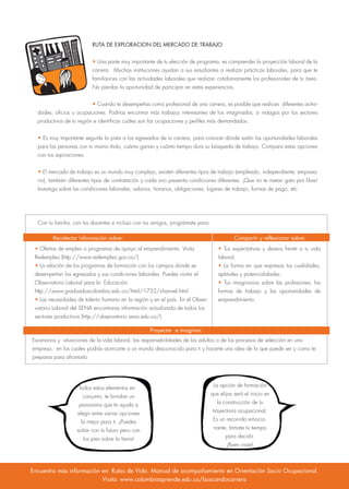 RUTA DE EXPLORACION DEL MERCADO DE TRABAJO
• Una parte muy importante de tu elección de programa, es comprender la proyección laboral de la
carrera. Muchas instituciones ayudan a sus estudiantes a realizar prácticas laborales, para que te
familiarices con las actividades laborales que realizan cotidianamente los profesionales de tu área.
No pierdas la oportunidad de participar en estas experiencias.
• Cuando te desempeñas como profesional de una carrera, es posible que realices diferentes activi-
dades, oficios u ocupaciones. Podrías encontrar más trabajos interesantes de los imaginados, si indagas por los sectores
productivos de tu región e identificas cuáles son las ocupaciones y perfiles más demandados.
• Es muy importante seguirle la pista a los egresados de tu carrera, para conocer dónde están las oportunidades laborales
para las personas con tu mismo título, cuánto ganan y cuánto tiempo dura su búsqueda de trabajo. Compara estas opciones
con tus aspiraciones.
• El mercado de trabajo es un mundo muy complejo, existen diferentes tipos de trabajo (empleado, independiente, empresa-
rio), también diferentes tipos de contratación y cada uno presenta condiciones diferentes. ¡Que no te metan gato por libre!
Investiga sobre las condiciones laborales, salarios, horarios, obligaciones, lugares de trabajo, formas de pago, etc.
Con tu familia, con tus docentes e incluso con tus amigos, prográmate para:
• Ofertas de empleo o programas de apoyo al emprendimiento. Visita
Redempleo (http://www.redempleo.gov.co/)
• La relación de los programas de formación con los campos donde se
desempeñan los egresados y sus condiciones laborales. Puedes visitar el
Observatorio Laboral para la Educación:
http://www.graduadoscolombia.edu.co/html/1732/channel.html
• Las necesidades de talento humano en la región y en el país. En el Obser-
vatorio Laboral del SENA encontraras información actualizada de todos los
sectores productivos (http://observatorio.sena.edu.co/)
• Tus expectativas y deseos frente a tu vida
laboral.
• La forma en que expresas tus cualidades,
aptitudes y potencialidades.
• Tus imaginarios sobre las profesiones, las
formas de trabajo y las oportunidades de
emprendimiento.
Escenarios y situaciones de la vida laboral, las responsabilidades de los adultos o de los procesos de selección en una
empresa, en los cuales podrás acercarte a un mundo desconocido para ti y hacerte una idea de lo que puede ser y como te
preparas para afrontarlo
Recolectar información sobre:
Proyectar e imaginar:
Compartir y reflexionar sobre:
Todos estos elementos en
conjunto, te brindan un
panorama que te ayuda a
elegir entre varias opciones
la mejor para ti. ¡Puedes
soñar con tu futuro pero con
los pies sobre la tierra!
La opción de formación
que elijas será el inicio en
la construcción de tu
trayectoria ocupacional.
Es un recorrido emocio-
nante, tómate tu tiempo
para decidir.
¡Buen viaje!
Encuentra más información en: Rutas de Vida. Manual de acompañamiento en Orientación Socio Ocupacional.
Visita: www.colombiaaprende.edu.co/buscandocarrera
 