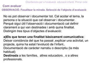 Orientacions per a l’avaluació educació infantil. Primer cicle
Com avaluar
OBSERVACIÓ. Focalitzar la mirada. Selecció de l’objecte d’avaluació
No es pot observar i documentar tot. Cal acotar el tema, la
persona o la situació que cal observar i documentar.
Perquè sigui útil l’observació i documentació cal definir
clarament a qui van destinades i amb quina finalitat.
Distingim tres tipus d’objectes d’avaluació:
a)Els que tenen una finalitat bàsicament comunicativa:
Deixar constància del que ha passat ,explicar una activitat, un
projecte, quina ha estat l’evolució de l’infant..
Documentació de caràcter narratiu o descriptiu (la més
habitual)
Destinada a les famílies, altres educadors , o a altres
professionals.
 