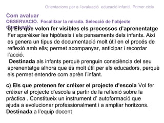 Orientacions per a l’avaluació educació infantil. Primer cicle
Com avaluar
OBSERVACIÓ. Focalitzar la mirada. Selecció de l’objecte
d’avaluaciób) Els que volen fer visibles els processos d’aprenentatge
Fer aparèixer les hipòtesis i els pensaments dels infants. Així
es genera un tipus de documentació molt útil en el procés de
reflexió amb ells; permet acompanyar, anticipar i recordar
l’acció.
Destinada als infants perquè prenguin consciència del seu
aprenentatge alhora que és molt útil per als educadors, perquè
els permet entendre com aprèn l’infant.
c) Els que pretenen fer créixer el projecte d’escola Vol fer
créixer el projecte d’escola a partir de la reflexió sobre la
pràctica . Constitueix un instrument d’ autoformació que
ajuda a evolucionar professionalment i a ampliar horitzons.
Destinada a l’equip docent
 