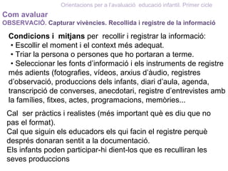 Com avaluar
OBSERVACIÓ. Capturar vivències. Recollida i registre de la informació
Orientacions per a l’avaluació educació infantil. Primer cicle
Condicions i mitjans per recollir i registrar la informació:
• Escollir el moment i el context més adequat.
• Triar la persona o persones que ho portaran a terme.
• Seleccionar les fonts d’informació i els instruments de registre
més adients (fotografies, vídeos, arxius d’àudio, registres
d’observació, produccions dels infants, diari d’aula, agenda,
transcripció de converses, anecdotari, registre d’entrevistes amb
la famílies, fitxes, actes, programacions, memòries...
Cal ser pràctics i realistes (més important què es diu que no
pas el format).
Cal que siguin els educadors els qui facin el registre perquè
després donaran sentit a la documentació.
Els infants poden participar-hi dient-los que es reculliran les
seves produccions
 