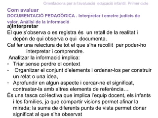 Orientacions per a l’avaluació educació infantil. Primer cicle
Com avaluar
DOCUMENTACIÓ PEDAGÒGICA . Interpretar i emetre judicis de
valor. Anàlisi de la informació
a)Interpretar
El que s’observa o es registra és un retall de la realitat i
depèn de qui observa o qui documenta.
Cal fer una relectura de tot el que s’ha recollit per poder-ho
interpretar i comprendre.
Analitzar la informació implica:
- Triar sense perdre el context
- Organitzar el conjunt d’elements i ordenar-los per construir
un relat o una idea,
- Aprofundir en algun aspecte i cercar-ne el significat,
contrastar-la amb altres elements de referència…
És una tasca col·lectiva que implica l’equip docent, els infants
i les famílies, ja que compartir visions permet afinar la
mirada; la suma de diferents punts de vista permet donar
significat al que s’ha observat
 