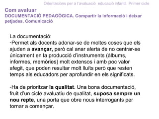 Orientacions per a l’avaluació educació infantil. Primer cicle
Com avaluar
DOCUMENTACIÓ PEDAGÒGICA. Compartir la informació i deixar
petjades. Comunicació
La documentació:
-Permet als docents adonar-se de moltes coses que els
ajuden a avançar, però cal anar alerta de no centrar-se
únicament en la producció d’instruments (àlbums,
informes, memòries) molt extensos i amb poc valor
afegit, que poden resultar molt lluïts però que resten
temps als educadors per aprofundir en els significats.
-Ha de prioritzar la qualitat. Una bona documentació,
fruit d’un cicle avaluatiu de qualitat, suposa sempre un
nou repte, una porta que obre nous interrogants per
tornar a començar.
 
