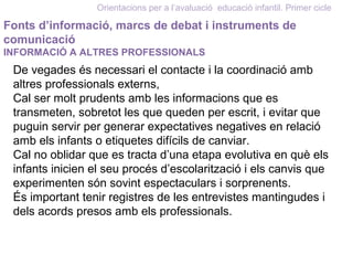 Orientacions per a l’avaluació educació infantil. Primer cicle
Fonts d’informació, marcs de debat i instruments de
comunicació
INFORMACIÓ A ALTRES PROFESSIONALS
De vegades és necessari el contacte i la coordinació amb
altres professionals externs,
Cal ser molt prudents amb les informacions que es
transmeten, sobretot les que queden per escrit, i evitar que
puguin servir per generar expectatives negatives en relació
amb els infants o etiquetes difícils de canviar.
Cal no oblidar que es tracta d’una etapa evolutiva en què els
infants inicien el seu procés d’escolarització i els canvis que
experimenten són sovint espectaculars i sorprenents.
És important tenir registres de les entrevistes mantingudes i
dels acords presos amb els professionals.
 