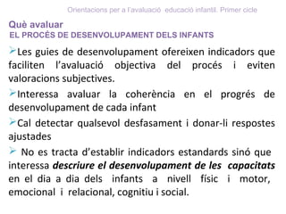 Què avaluar
EL PROCÉS DE DESENVOLUPAMENT DELS INFANTS
Les guies de desenvolupament ofereixen indicadors que
faciliten l’avaluació objectiva del procés i eviten
valoracions subjectives.
Interessa avaluar la coherència en el progrés de
desenvolupament de cada infant
Cal detectar qualsevol desfasament i donar-li respostes
ajustades
 No es tracta d’establir indicadors estandards sinó que
interessa descriure el desenvolupament de les capacitats
en el dia a dia dels infants a nivell físic i motor,
emocional i relacional, cognitiu i social.
Orientacions per a l’avaluació educació infantil. Primer cicle
 