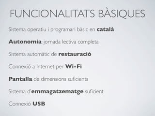 FUNCIONALITATS BÀSIQUES
Sistema operatiu i programari bàsic en català
Autonomia: jornada lectiva completa
Sistema automàtic de restauració
Connexió a Internet per Wi-Fi
Pantalla de dimensions suﬁcients
Sistema d’emmagatzematge suﬁcient
Connexió USB
 