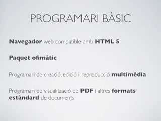 PROGRAMARI BÀSIC
Navegador web compatible amb HTML 5
Paquet oﬁmàtic
Programari de creació, edició i reproducció multimèdia
Programari de visualització de PDF i altres formats
estàndard de documents
 