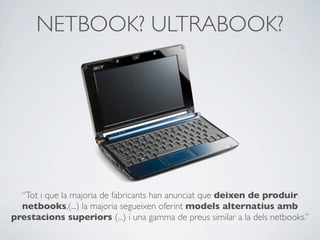 NETBOOK? ULTRABOOK?
“Tot i que la majoria de fabricants han anunciat que deixen de produir
netbooks,(...) la majoria segueixen oferint models alternatius amb
prestacions superiors (...) i una gamma de preus similar a la dels netbooks.”
 