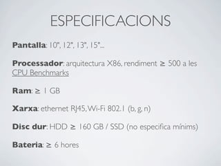 ESPECIFICACIONS
Pantalla: 10", 12", 13", 15"...
Processador: arquitectura X86, rendiment ≥ 500 a les
CPU Benchmarks
Ram: ≥ 1 GB
Xarxa: ethernet RJ45,Wi-Fi 802.1 (b, g, n)
Disc dur: HDD ≥ 160 GB / SSD (no especiﬁca mínims)
Bateria: ≥ 6 hores
 