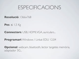 ESPECIFICACIONS
Resolució: 1366x768
Pes: ≤ 1,5 Kg
Connectors: USB, HDMI,VGA, auriculars...
Programari:Windows / Linkat EDU 12.04
Opcional: webcam, bluetooth, lector targetes memòria,
adaptador 3G...
 
