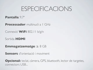 ESPECIFICACIONS
Pantalla: 9,7"
Processador: multinucli a 1 GHz
Connexió WiFi 802.11 b/g/n
Sortida HDMI
Emmagatzematge: ≥ 8 GB
Sensors d'orientació i moviment
Opcional: teclat, càmera, GPS, bluetooth, lector de targetes,
connectors USB...
 