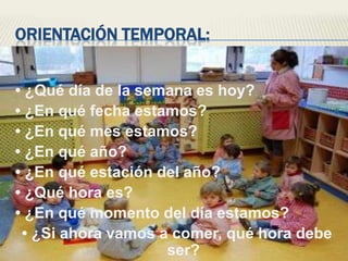 Orientación temporal:• ¿Qué día de la semana es hoy?• ¿En qué fecha estamos?• ¿En qué mes estamos?• ¿En qué año?• ¿En qué estación del año?• ¿Qué hora es?• ¿En qué momento del día estamos?• ¿Si ahora vamos a comer, qué hora debe ser?