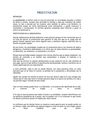 PROSTITUCION
DEFINICION

La prostitución se define como el acto de participar en actividades sexuales a cambio
de dinero o bienes. Aunque esta actividad es llevada a cabo por miembros de ambos
sexos, es más a menudo por las mujeres, pero también se aplica a los hombres. La
prostitución puede ser tanto heterosexual como homosexual, y puede involucrar a
travestidos y transexuales. El término genérico empleado para referirse a quien la
ejerce es prostituto/a.

PROSTITUCION EN LA ADOLESCENCIA

Muchas adolescentes deciden dedicarse a esta práctica porque se han convencido que no
se trata de ejercer la prostitución para ganarse la vida sino que es un juego que les
genera buenos ingresos para darse algunos lujos y satisfacer algunos caprichos que su
familia no puede costear.

De esa forma, las necesidades creadas por el consumismo lleva a los menores de edad a
denigrarse y humillarse dedicándose a un oficio que sin duda afectará su personalidad,
su desarrollo, sus relaciones, su autoestima y su futuro.

Porque esta actividad impide cualquier otro vínculo afectivo que se desee establecer, las
llenará de confusión y se tendrán que acostumbrar a aceptar el maltrato y la
discriminación.
Este tipo de servicio no reporta satisfacciones al que comercia con él, solo satisface al
que paga, que es el que obtiene la gratificación personalizada, autista y mecánica con el
mismo significado de una masturbación.

A nivel profundo, todo lo que se puede obtener con estas prácticas tiene un costo
adicional que no se tiene en cuenta, la pérdida de la autoestima y dificultades con la
identidad.

¿Quién soy cuando me someto al placer de otro por dinero? ¿Qué es lo que consigo más
valioso que el valor que tiene mi propia persona? ¿Qué es lo que le da sentido a mi vida y
me permite seguir viviendo de este modo?


Caer en esta trampa puede llevar a la depresión, a la ausencia del significado de la vida,
al       consumo        de        drogas         y        hasta        el        suicidio.


Si el caso es que les parece que todos lo hacen a su alrededor, aceptan identificarse con
las patéticas perdedoras de su grupo, que no pueden vivir si no consumen lo que tienen
los demás y prefieren perder el respeto por ellas mismas.


La confianza que los demás tienen en nosotros cuesta ganarla pero se puede perder en
un minuto, luego, será difícil que algunos lleguen a creer en quien no tuvo ningún reparo
en           hacer              cualquier           cosa            por           dinero.
 