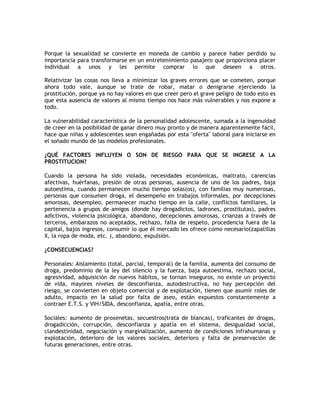 Porque la sexualidad se convierte en moneda de cambio y parece haber perdido su
importancia para transformarse en un entretenimiento pasajero que proporciona placer
individual a unos y les permite comprar lo que deseen a otros.

Relativizar las cosas nos lleva a minimizar los graves errores que se cometen, porque
ahora todo vale, aunque se trate de robar, matar o denigrarse ejerciendo la
prostitución, porque ya no hay valores en que creer pero el grave peligro de todo esto es
que esta ausencia de valores al mismo tiempo nos hace más vulnerables y nos expone a
todo.

La vulnerabilidad característica de la personalidad adolescente, sumada a la ingenuidad
de creer en la posibilidad de ganar dinero muy pronto y de manera aparentemente fácil,
hace que niñas y adolescentes sean engañadas por esta "oferta" laboral para iniciarse en
el soñado mundo de las modelos profesionales.

¿QUÉ FACTORES INFLUYEN O SON DE RIESGO PARA QUE SE INGRESE A LA
PROSTITUCION?

Cuando la persona ha sido violada, necesidades económicas, maltrato, carencias
afectivas, huérfanas, presión de otras personas, ausencia de uno de los padres, baja
autoestima, cuando permanecen mucho tiempo solas(os), con familias muy numerosas,
personas que consumen droga, el desempeño en trabajos informales, por decepciones
amorosas, desempleo, permanecer mucho tiempo en la calle, conflictos familiares, la
pertenencia a grupos de amigos (donde hay drogadictos, ladrones, prostitutas), padres
adictivos, violencia psicológica, abandono, decepciones amorosas, crianzas a través de
terceros, embarazos no aceptados, rechazo, falta de respeto, procedencia fuera de la
capital, bajos ingresos, consumir lo que él mercado les ofrece como necesario(zapatillas
X, la ropa de moda, etc. ), abandono, expulsión.

¿CONSECUENCIAS?

Personales: Aislamiento (total, parcial, temporal) de la familia, aumenta del consumo de
droga, predominio de la ley del silencio y la fuerza, baja autoestima, rechazo social,
agresividad, adquisición de nuevos hábitos, se tornan inseguros, no existe un proyecto
de vida, mayores niveles de desconfianza, autodestructiva, no hay percepción del
riesgo, se convierten en objeto comercial y de explotación, tienen que asumir roles de
adulto, impacto en la salud por falta de aseo, están expuestos constantemente a
contraer E.T.S. y VIH/SIDA, desconfianza, apatía, entre otras.

Sociales: aumento de proxenetas, secuestros(trata de blancas), traficantes de drogas,
drogadicción, corrupción, desconfianza y apatía en el sistema, desigualdad social,
clandestinidad, negociación y marginalización, aumento de condiciones infrahumanas y
explotación, deterioro de los valores sociales, deterioro y falta de preservación de
futuras generaciones, entre otras.
 