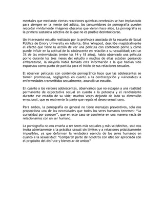 mentales que mediante ciertas reacciones químicas cerebrales se han implantado
para siempre en la mente del adicto, los consumidores de pornografía pueden
recordar vívidamente imágenes obscenas que vieron hace años. La pornografía es
la primera sustancia adictiva de la que no es posible desintoxicarse.

Un interesante estudio realizado por la profesora asociada de la escuela de Salud
Pública de Emory University en Atlanta, Gina Wingood, describe magistralmente
el efecto que tiene la acción de ver una película con contenido porno y cómo
puede influir en la actitud de la adolescente en relación a su sexualidad; casi un
3% de las entrevistadas (entre los 14 y 18 años), había observado una película
porno durante los tres meses del estudio y muchas de ellas estaban pensando
embarazarse, la mayoría había tomado esta información a la que habían sido
expuestas como punto de partida para el inicio de sus relaciones sexuales.

El observar películas con contenido pornográfico hace que las adolescentes se
tornen promiscuas, negligentes en cuanto a la contracepción y vulnerables a
enfermedades transmitidas sexualmente, anunció un estudio.

En cuanto a los varones adolescentes, observamos que no escapan a una realidad
permanente de expectativa sexual en cuanto a la potencia y el rendimiento
durante ese estadio de su vida; muchas veces dejando de lado su dimensión
emocional, que es realmente la parte que regula el deseo sexual sano.

Para ambos, la pornografía en general no tiene mensajes preventivos, solo nos
proporciona una de las necesidades que todos los seres humanos tenemos: “La
curiosidad por conocer”, que en este caso se convierte en una manera vacía de
relacionarnos con un ser humano.

La pornografía no nos enseña a ser seres más sexuales y más satisfechos, solo nos
invita abiertamente a la práctica sexual sin límites y a relaciones prácticamente
imposibles, ya que deforman la verdadera esencia de los seres humanos en
cuanto a la sexualidad: “Compartir parte de nosotros con otro ser apreciado con
el propósito del disfrute y bienestar de ambos”
 