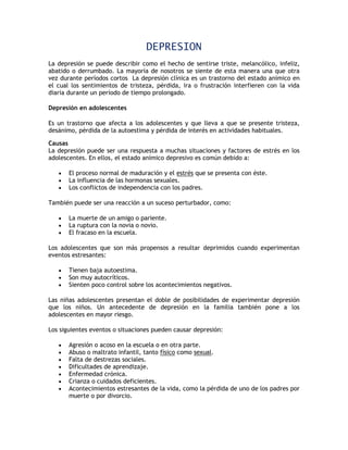 DEPRESION
La depresión se puede describir como el hecho de sentirse triste, melancólico, infeliz,
abatido o derrumbado. La mayoría de nosotros se siente de esta manera una que otra
vez durante períodos cortos La depresión clínica es un trastorno del estado anímico en
el cual los sentimientos de tristeza, pérdida, ira o frustración interfieren con la vida
diaria durante un período de tiempo prolongado.

Depresión en adolescentes

Es un trastorno que afecta a los adolescentes y que lleva a que se presente tristeza,
desánimo, pérdida de la autoestima y pérdida de interés en actividades habituales.

Causas
La depresión puede ser una respuesta a muchas situaciones y factores de estrés en los
adolescentes. En ellos, el estado anímico depresivo es común debido a:

      El proceso normal de maduración y el estrés que se presenta con éste.
      La influencia de las hormonas sexuales.
      Los conflictos de independencia con los padres.

También puede ser una reacción a un suceso perturbador, como:

      La muerte de un amigo o pariente.
      La ruptura con la novia o novio.
      El fracaso en la escuela.

Los adolescentes que son más propensos a resultar deprimidos cuando experimentan
eventos estresantes:

      Tienen baja autoestima.
      Son muy autocríticos.
      Sienten poco control sobre los acontecimientos negativos.

Las niñas adolescentes presentan el doble de posibilidades de experimentar depresión
que los niños. Un antecedente de depresión en la familia también pone a los
adolescentes en mayor riesgo.

Los siguientes eventos o situaciones pueden causar depresión:

      Agresión o acoso en la escuela o en otra parte.
      Abuso o maltrato infantil, tanto físico como sexual.
      Falta de destrezas sociales.
      Dificultades de aprendizaje.
      Enfermedad crónica.
      Crianza o cuidados deficientes.
      Acontecimientos estresantes de la vida, como la pérdida de uno de los padres por
       muerte o por divorcio.
 