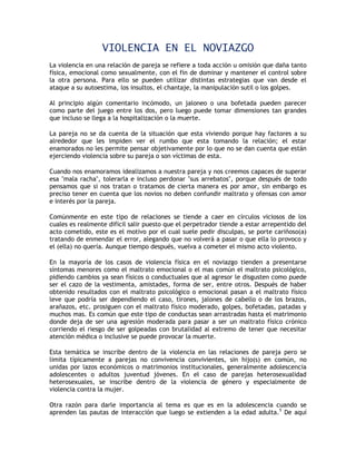 VIOLENCIA EN EL NOVIAZGO
La violencia en una relación de pareja se refiere a toda acción u omisión que daña tanto
física, emocional como sexualmente, con el fin de dominar y mantener el control sobre
la otra persona. Para ello se pueden utilizar distintas estrategias que van desde el
ataque a su autoestima, los insultos, el chantaje, la manipulación sutil o los golpes.

Al principio algún comentario incómodo, un jaloneo o una bofetada pueden parecer
como parte del juego entre los dos, pero luego puede tomar dimensiones tan grandes
que incluso se llega a la hospitalización o la muerte.

La pareja no se da cuenta de la situación que esta viviendo porque hay factores a su
alrededor que les impiden ver el rumbo que esta tomando la relación; el estar
enamorados no les permite pensar objetivamente por lo que no se dan cuenta que están
ejerciendo violencia sobre su pareja o son víctimas de esta.

Cuando nos enamoramos idealizamos a nuestra pareja y nos creemos capaces de superar
esa "mala racha", tolerarla e incluso perdonar "sus arrebatos", porque después de todo
pensamos que si nos tratan o tratamos de cierta manera es por amor, sin embargo es
preciso tener en cuenta que los novios no deben confundir maltrato y ofensas con amor
e interés por la pareja.

Comúnmente en este tipo de relaciones se tiende a caer en círculos viciosos de los
cuales es realmente difícil salir puesto que el perpetrador tiende a estar arrepentido del
acto cometido, este es el motivo por el cual suele pedir disculpas, se porte cariñoso(a)
tratando de enmendar el error, alegando que no volverá a pasar o que ella lo provoco y
el (ella) no quería. Aunque tiempo después, vuelva a cometer el mismo acto violento.

En la mayoría de los casos de violencia física en el noviazgo tienden a presentarse
síntomas menores como el maltrato emocional o el mas común el maltrato psicológico,
pidiendo cambios ya sean físicos o conductuales que al agresor le disgusten como puede
ser el cazo de la vestimenta, amistades, forma de ser, entre otros. Después de haber
obtenido resultados con el maltrato psicológico o emocional pasan a el maltrato físico
leve que podría ser dependiendo el caso, tirones, jalones de cabello o de los brazos,
arañazos, etc. prosiguen con el maltrato físico moderado, golpes, bofetadas, patadas y
muchos mas. Es común que este tipo de conductas sean arrastradas hasta el matrimonio
donde deja de ser una agresión moderada para pasar a ser un maltrato físico crónico
corriendo el riesgo de ser golpeadas con brutalidad al extremo de tener que necesitar
atención médica o inclusive se puede provocar la muerte.

Esta temática se inscribe dentro de la violencia en las relaciones de pareja pero se
limita típicamente a parejas no convivencia convivientes, sin hijo(s) en común, no
unidas por lazos económicos o matrimonios institucionales, generalmente adolescencia
adolescentes o adultos juventud jóvenes. En el caso de parejas heterosexualidad
heterosexuales, se inscribe dentro de la violencia de género y especialmente de
violencia contra la mujer.

Otra razón para darle importancia al tema es que es en la adolescencia cuando se
aprenden las pautas de interacción que luego se extienden a la edad adulta.5 De aquí
 