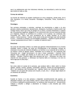 que si un adolescente solo vive relaciones violentas, las naturalizará y serán las únicas
que tendrá en toda su vida.

Formas de maltrato

Las formas de maltrato se pueden clasificarse en cinco categorías, siendo estas, de la
más frecuente a la menos frecuente: Psicológica, Emocional, Física, Económica y
Sexual.12

Psicológico

Son acciones orientadas a controlar, restringir los movimientos o vigilar a la otra
persona; aislarla socialmente; desvalorizarla, denigrarla, humillarla o hacerla sentir mal
consigo misma; hacer que otros se pongan en su contra, acusarla falsamente o culparla
por circunstancias negativas; obligarla a ir en contra de la ley o de sus creencias morales
y/o religiosas; destruir su confianza en sí misma o en la pareja. Las conductas más
frecuentes son: “Decir que eres acreedor(a) de un golpe (aunque no lo lleve
acabo)»,«Celos excesivos» «Llamar varias veces al día para averiguar que está haciendo
el otro», «Controlar su tiempo o sus actividades cotidianas», «Imponer el punto de vista»
«Acusar injustamente de ser infiel» o «cambiar el modo de vestir».

Emocional

Son actos de naturaleza verbal o no verbal que generan intencionalmente en la víctima
ansiedad, temor o miedo, tal como las intimidaciones y las amenazas. Incluye las
amenazas o los actos de violencia dirigidos a un familiar o a un conocido de la víctima, a
sus bienes o hacia el agresor mismo, realizados con el mismo fin. Las conductas más
frecuentes son: «Llegar borracho(a) a la casa a hacer escándalo», «maltrato físico
después llorar y alegar que el(ella) es el amor de tu vida y que no habrá dos como
él(ella)», «Romper o destruir algún bien personal del otro», «Amenazar con tener una
relación con otra persona» y «Amenazar con hacerse daño a sí mismo(a), si el otro no
hacía algo que él (ella) dijo».

Físico

Son actos sobre el cuerpo de la persona, que produce daño o dolor sobre la misma
(golpes, jalones, tirones, patadas, cachetadas, pellizcos, intento de estrangulamiento,
etc.). Las conductas más frecuentes son: «Apretar fuerte con intención de retener »
«Golpear con una parte del cuerpo (con el puño, un pie, etc.)» «Arrojar algún objeto en
un momento de conflicto»

Económico

Cuando se fuerza a la otra persona a depender económicamente del agresor, no
dejándola trabajar o por otros medios; ejercer control sobre los recursos financieros de
la víctima o explotarla económicamente. La conducta más frecuente es: «No permitirle
trabajar o estudiar u obligar a abandonar un trabajo o unos estudios que venía
realizando».
 