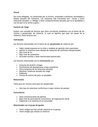 Sexual

Son actos obligados, no consentidos por la víctima, orientados a satisfacer necesidades o
deseos sexuales del victimario. Las conductas más frecuentes son: «Forzar a tener
relaciones sexuales» y «Obligar a tener comportamientos sexuales que no le agradaban o
con los que no se sentía a gusto».

Factores de riesgo

Existen una cantidad de factores que tiene correlación estadística con el hecho de ser
víctima o perpetrador de violencia, lo cual no significa que sean las causas de la
violencia. Estos factores son:

Individuales

Los factores relacionados con el hecho de ser perpetrador de violencia son:

        Haber estado expuesto en la niñez a modelos de agresión inter-parentales
        Admitir la violencia como método de resolución de conflictos interpersonales
        Alto nivel de ira
        Bajo nivel de autoestima
        Actitudes sexistas o ideas matriarcales/patriarcales

Los factores relacionados con la victimización son:

        Consumo de alcohol o drogas
        Sentimientos de desesperanza o baja autoestima
        Inicio temprano de las relaciones sexuales
        Mantener conductas sexuales de riesgo
        Embarazo
        Formas de control del peso no saludable.

Relacionales

Tanto para ser víctima como para ser perpetrador:

        Alta tasa de relaciones conflictivas y mayor número de parejas

Comunitarios

        Altas concentraciones de pobreza
        Bajo nivel de participación comunitaria, de organización social
        Exposición a la violencia en la comunidad

Relacionados con el grupo de iguales

        Tener amigos que han sufrido violencia en la pareja
        Tener amigos que utilizan la violencia
 