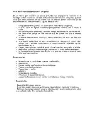 Ideas disfuncionales sobre el amor y la pareja

En un intento por encontrar las causas profundas que expliquen la violencia en el
noviazgo, se han encontrado las ideas disfuncionales sobre el amor y la pareja que son
ideas que están presentes en los jóvenes que les impiden tomar conciencia que se
encuentran en una relación violenta. Algunas de estas son:14

      Solo puedo ser feliz y contar con cariño en mi vida si tengo una pareja.
      Sé que a veces me agrede físicamente pero prometió cambiar y no lo volverá a
       hacer.
      Una persona puede quererme y, al mismo tiempo, hacerme sufrir o tratarme mal.
      Los celos de mi pareja son una señal de que me quiere y de que le importo
       mucho.
      Si él/ella tiene atractivo sexual y/o reconocimiento social, voy a ser feliz con
       él/ella.
      Si le quiero, puedo pasar por alto ciertas conductas controladoras (móvil, ropa,
       salidas, etc.), enfados injustificados o comportamientos vejatorios (gritos,
       humillaciones, etc.).
      Cuando vivamos juntos, dejará de sentir celos y le ayudaré a controlar la bebida.
      Algún día si realmente quiere cambiará porque, en el fondo, es buena persona.
      La fuerza del amor lo puede todo. Él/ella es el amor de mi vida. A pesar de todo,
       lo/la quiero y me quiere.

Consecuencias

      Depresión que te puede llevar e pensar en el suicidio.
      Aislamiento.
      Fracaso escolar o deficiente rendimiento laboral.
      Trastornos en la alimentación.
      Trastorno en el sueño.
      Adicción.
      Embarazos no deseados.
      Infecciones de transmisión sexual.
      Agresiones físicas que pueden atentar contra tú salud física y emocional.

   En conclusión:

   - Da pero también exige respeto.
   - El noviazgo es para conocerse y disfrutarse no para temer, manipular ni lastimar.
   - Tú tienes el poder para decidir sobre tu felicidad, sobre a quien debes amar y sobre
   tu sexualidad, nadie debe obligarte ni someterte.
 