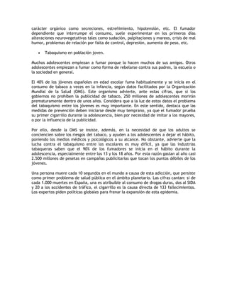carácter orgánico como secreciones, estreñimiento, hipotensión, etc. El fumador
dependiente que interrumpe el consumo, suele experimentar en los primeros días
alteraciones neurovegetativas tales como sudación, palpitaciones y mareos, crisis de mal
humor, problemas de relación por falta de control, depresión, aumento de peso, etc.

      Tabaquismo en población joven.

Muchos adolescentes empiezan a fumar porque lo hacen muchos de sus amigos. Otros
adolescentes empiezan a fumar como forma de rebelarse contra sus padres, la escuela o
la sociedad en general.

El 40% de los jóvenes españoles en edad escolar fuma habitualmente y se inicia en el
consumo de tabaco a veces en la infancia, según datos facilitados por la Organización
Mundial de la Salud (OMS). Este organismo advierte, ante estas cifras, que si los
gobiernos no prohíben la publicidad de tabaco, 250 millones de adolescentes morirán
prematuramente dentro de unos años. Considera que a la luz de estos datos el problema
del tabaquismo entre los jóvenes es muy importante. En este sentido, destaca que las
medidas de prevención deben iniciarse desde muy temprano, ya que el fumador prueba
su primer cigarrillo durante la adolescencia, bien por necesidad de imitar a los mayores,
o por la influencia de la publicidad.

Por ello, desde la OMS se insiste, además, en la necesidad de que los adultos se
conciencien sobre los riesgos del tabaco, y ayuden a los adolescentes a dejar el hábito,
poniendo los medios médicos y psicológicos a su alcance. No obstante, advierte que la
lucha contra el tabaquismo entre los escolares es muy difícil, ya que las industrias
tabaqueras saben que el 90% de los fumadores se inicia en el hábito durante la
adolescencia, especialmente entre los 13 y los 18 años. Por esta razón gastan al año casi
2.500 millones de pesetas en campañas publicitarias que tocan los puntos débiles de los
jóvenes.

Una persona muere cada 10 segundos en el mundo a causa de esta adicción, que persiste
como primer problema de salud pública en el ámbito planetario. Las cifras cantan: si de
cada 1.000 muertes en España, una es atribuible al consumo de drogas duras, dos al SIDA
y 20 a los accidentes de tráfico, el cigarrillo es la causa directa de 133 fallecimientos.
Los expertos piden políticas globales para frenar la expansión de esta epidemia.
 