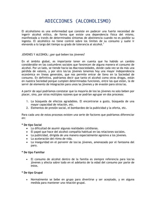 ADICCIONES (ALCOHOLISMO)

El alcoholismo es una enfermedad que consiste en padecer una fuerte necesidad de
ingerir alcohol etílico, de forma que existe una dependencia física del mismo,
manifestada a través de determinados síntomas de abstinencia cuando no es posible su
ingesta. El alcohólico no tiene control sobre los límites de su consumo y suele ir
elevando a lo largo del tiempo su grado de tolerancia al alcohol.1


JOVENES Y ALCOHOL: ¿por qué beben los jóvenes?

En el ámbito global, es importante tener en cuenta que ha habido un cambio
considerable en las costumbres sociales que favorecen de alguna manera el consumo de
alcohol. Por un lado, se tiende hacia las Macrosociedades, donde cada vez se da más una
pérdida de valores, y por otro los/as jóvenes tenemos hoy una mayor independencia
económica en líneas generales, que nos permite entrar de lleno en la Sociedad de
consumo. En definitiva, podríamos decir que tanto el alcohol como otras drogas, están
en nuestra Sociedad porque cumplen determinadas funciones, entre las que están, la de
servir de elemento de integración para unos/as jóvenes y de evasión para otros/as.

A partir de aquí podríamos constatar que la mayoría de los/as jóvenes no solo beben por
placer, sino, por otras múltiples razones que se podrían agrupar en dos procesos:

   1. La búsqueda de efectos agradables. El encontrarse a gusto, búsqueda de una
      mayor capacidad de relación, etc.
   2. Elementos de presión social, el bombardeo de la publicidad y la oferta, etc.

Para cada uno de estos procesos existen una serie de factores que podríamos diferenciar
en:

* De tipo Social
    La dificultad de asumir algunas realidades cotidianas.
    El papel que hace del alcohol compañía habitual en las relaciones sociales.
    La publicidad, dirigida de una manera especialmente agresiva a los jóvenes.
    La aceleración del ritmo de vida.
    La inseguridad en el porvenir de los/as jóvenes, amenazado por el fantasma del
        paro.

* De tipo Familiar

      El consumo de alcohol dentro de la familia es siempre referencia para los/as
       jóvenes y afecta sobre todo en el adelanto de la edad del consumo por parte de
       estos.

* De tipo Grupal

      Normalmente se bebe en grupo para divertirse y ser aceptado, y en alguna
       medida para mantener una relación grupal.
 