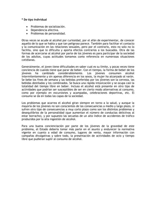 * De tipo Individual

      Problemas de socialización.
      Dependencia afectiva.
      Problemas de personalidad.

Otras veces se acude al alcohol por curiosidad, por el afán de experimentar, de conocer
aquello de lo que se habla y que tan peligroso parece. También para facilitar el contacto
y la comunicación en las relaciones sexuales, pero por el contrario, esto no solo no lo
facilita, sino que lo dificulta y aporta efectos contrarios a los buscados. Otra de las
formas de acercarse al alcohol por parte de los jóvenes es para participar de la sociedad
de los adultos, cuyas actitudes tomamos como referencia en numerosas situaciones
cotidianas.

Generalmente, el joven tiene dificultades en saber cual es su límite, y pocas veces tiene
conciencia de cuando tiene que parar de beber. Con el tiempo, la forma de beber de los
jóvenes ha cambiado considerablemente. Los jóvenes consumen alcohol
intermitentemente y sin apenas diferencia en los sexos, la mujer ha alcanzado al varón.
Se bebe los fines de semana y las bebidas preferidas por los jóvenes son la cerveza, las
bebidas destiladas y los combinados. Se busca una rápida intoxicación y se ocupa casi la
totalidad del tiempo libre en beber. Incluso el alcohol está presente en otro tipo de
actividades que podrían ser susceptibles de ser en cierto modo alternativas al consumo,
como por ejemplo en excursiones y acampadas, celebraciones deportivas, etc. El
consumo se da en todas las capas de la sociedad.

Los problemas que acarrea el alcohol giran siempre en torno a la salud, y aunque la
mayoría de los jóvenes no son conscientes de las consecuencias a medio y largo plazo, si
sufren otro tipo de consecuencias a muy corto plazo como son los distintos problemas y
desequilibrios de la personalidad (que aumentan el número de conductas delictivas al
estar borracho), y por supuesto las secuelas de un alto índice de accidentes de tráfico
producidos por la alta ingestión de alcohol.

Para una buena concienciación por parte de los jóvenes de la gravedad de este
problema, el Estado debería tomar más parte en el asunto y endurecer la normativa
vigente en cuanto a edad de consumo, lugares de venta, mayor información con
campañas divulgativas y sobre todo, la presentación de actividades de ocio y tiempo
libre que pudieran suplir al consumo de alcohol.
 