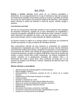BULIMIA
Bulimia o bulimia nerviosa forma parte de un trastorno psicológico y
alimentario. Es un comportamiento en el cual el individuo se aleja de las pautas
de alimentación saludable consumiendo comida en exceso en periodos de tiempo
muy cortos (lo que le genera una sensación temporal de bienestar), para después
buscar eliminar el exceso de alimento a través de ayunos, vómitos, purgas o
laxantes.
Características esenciales

Una de sus características esenciales consiste en que la persona sufre episodios
de atracones compulsivos, seguidos de un gran sentimiento de culpabilidad y
sensación de angustia y pérdida de control mental por haber comido en "exceso".
Suele alternarse con episodios de ayuno o de muy poca ingesta de alimentos,
pero al poco tiempo vuelven a surgir episodios de ingestas compulsivas.

Un atracón consiste en ingerir en un tiempo inferior a dos horas una cantidad de
comida muy superior a la que la mayoría de individuos comerían.

Otra característica esencial de este trastorno la constituyen las conductas
compensatorias inapropiadas para evitar la ganancia de peso. Muchos individuos
usan diferentes medios para intentar compensar los atracones: el más habitual es
la provocación del vómito. Este método de purga (patrones cíclicos de ingestión
excesiva de alimentos y purgas) lo emplean el 80-90 por ciento de los sujetos que
acuden a centros clínicos para recibir tratamiento. Los efectos inmediatos de
vomitar consisten en la desaparición inmediata del malestar físico y la
disminución del miedo a ganar peso. Otras conductas de purga son: el uso
excesivo de laxantes y de diuréticos, enemas, realización de ejercicio físico muy
intenso y ayuno.3

Efectos directos y secundarios

      Aspiración (paso del contenido gástrico al árbol bronquial).
      Rotura esofágica o gástrica.
      Neumomediastino o neumotorax (entrada de aire al interior de la cavidad
       torácica).
      Hipopotasemia (niveles bajos de potasio en la sangre).
      Arritmia cardíaca
      Ansiedad o compulsión por comer.
      Obsesión por mantener un peso corporal debajo del normal
      Abuso en el consumo de medicamentos laxantes y diuréticos.
      Seguimiento de regímenes dietéticos diversos.
      Deshidratación
      Alteraciones menstruales y amenorrea; esterilidad.
      Incremento y reducción bruscos de peso, desestabilidad en el peso.
      Aumento en la frecuencia de caries dentales.
 