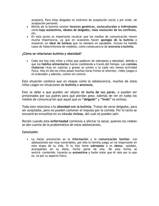 aceptará. Para ellas delgadez es sinónimo de aceptación social y por ende, de
       aceptación personal.
      Detrás de la bulimia existen factores genéticos, socioculturales e individuales
       como baja autoestima, ideales de delgadez, mala resolución de los conflictos,
       etc.
      En este punto es importante recalcar que los medios de comunicación tienen
       mucha importancia, ya que en ocasiones hacen apología de la bulimia o
       muestran un ideal de belleza que no siempre es saludable. Incluso ha habido
       casos de fallecimientos de modelos, como consecuencia de anorexia o bulimia.

¿Cómo se relacionan bulimia y obesidad?

      Cada vez hay más niños y niñas que padecen de sobrepeso y obesidad, debido a
       que los hábitos alimentarios fueron cambiando a través del tiempo. Las comidas
       chatarras ricas en calorías y grasas se suman a la cada vez menos actividad
       física. Hoy en día los niños pasan muchas horas frente al televisor, video juegos o
       el ordenador y además, comen sin control.

Esta situación conlleva que en etapas como la adolescencia, muchos de estos
niños caigan en situaciones de bulimia o anorexia.

Esto se debe a que pueden ser objeto de burla de sus pares, o pueden ser
presionados por sus padres para que pierdan peso. Además de ver en todos los
medios de comunicación que aquel que es “delgado” y “lindo” es exitoso.

Todo esto relaciona a la obesidad con la bulimia. Tratan de verse delgados, para
ser aceptados, pero no pueden contener el impulso por la comida. Por lo tanto se
encuentran envueltos en un círculo vicioso, del cual no pueden salir.

Recién cuando esta enfermedad comienza a afectar la salud, quienes los rodean
se dan cuenta de la problemática de estos adolescentes.

Conclusión

      La mejor prevención es la información y la comunicación familiar. Los
       adolescentes son muy vulnerables, por ello la familia juega un rol importante en
       esta etapa de su vida. Si tu hijo tiene sobrepeso o es obeso; ayúdale,
       acompáñalo en su dieta, forma parte de ella. De esta forma se
       sentirá contenido. Levanta su autoestima y hazle notar que él vale por lo que
       es, no por su aspecto físico.
 
