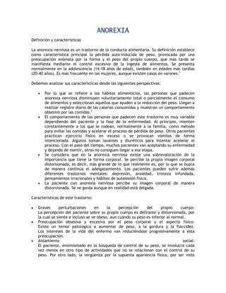 ANOREXIA
Definición y características

La anorexia nerviosa es un trastorno de la conducta alimentaria. Su definición establece
como característica principal la pérdida auto-inducida de peso, provocada por una
preocupación anómala por la forma y el peso del propio cuerpo, que más tarde se
manifiesta mediante el control excesivo de la ingesta de alimentos. Se presenta
normalmente en la adolescencia (14-18 años de edad), también en edades más tardías
(20-40 años). Es más frecuente en las mujeres, aunque existen casos en varones.1

Debemos analizar sus características desde las siguientes perspectivas:

       Por lo que se refiere a los hábitos alimenticios, las personas que padecen
        anorexia nerviosa disminuyen voluntariamente total o parcialmente el consumo
        de alimentos y seleccionan aquellos que ayuden a la reducción del peso. Llegan a
        realizar registro diario de las calorías consumidas y muestran un comportamiento
        obsesivo por las comidas.7
       El comportamiento de las personas que padecen este trastorno es muy variable
        dependiendo del paciente y la fase de la enfermedad. Al principio, mienten
        constantemente a los que le rodean, normalmente a la familia, como método
        para evitar las comidas y acelerar el proceso de pérdida de peso. Otros pacientes
        practican ejercicio físico en exceso o se provocan vómitos de forma
        intencionada. Algunos toman laxantes y diuréticos para intentar acelerar el
        proceso. Con el paso del tiempo, muchos pacientes van aceptando su enfermedad
        y dejando de mentir, otros no consiguen llegar a esa etapa.
       Se considera que en la anorexia nerviosa existe una sobrevaloración de la
        importancia que tiene la forma corporal. Se percibe la propia imagen corporal
        distorsionada, es decir, más grande de lo que realmente es, por lo que se busca
        de manera continúa el adelgazamiento. Los pacientes pueden sufrir además
        diferentes trastornos mentales: depresión, ansiedad, tristeza infundada,
        pensamientos irracionales y hábitos de autolesión física.
       La paciente con anorexia nerviosa percibe su imagen corporal de manera
        distorsionada. Se ve gorda aunque en realidad está delgada.

Características de este trastorno:

   Graves      perturbaciones      en     la    percepción     del     propio     cuerpo:
    La percepción del paciente sobre su propio cuerpo es delirante y distorsionada, por
    la cual se siente e incluso se ve obeso, aun cuando su peso es inferior al normal.
   Preocupación obsesiva y excesiva por el peso corporal y el aspecto físico:
    Existe un temor patológico a aumentar de peso, a la gordura y la flaccidez.
    Los intereses de la vida del enfermo van reduciéndose progresivamente a esta
    preocupación.
   Aislamiento                                                                     social:
    El paciente, ensimismado en la búsqueda de control de su peso, se involucra cada
    vez menos en otro tipo de actividades que no se relacionan con el control de su
    peso. Por otro lado, la vergüenza por la supuesta apariencia física, por ser visto
 