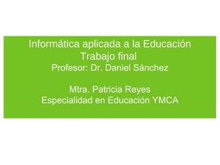 Informática aplicada a la Educación
           Trabajo final
    Profesor: Dr. Daniel Sánchez

        Mtra. Patricia Reyes
  Especialidad en Educación YMCA
 
