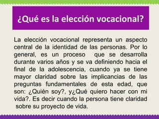 ¿Qué es la elección vocacional?
La elección vocacional representa un aspecto
central de la identidad de las personas. Por lo
general, es un proceso que se desarrolla
durante varios años y se va definiendo hacia el
final de la adolescencia, cuando ya se tiene
mayor claridad sobre las implicancias de las
preguntas fundamentales de esta edad, que
son: ¿Quién soy?, y¿Qué quiero hacer con mi
vida?. Es decir cuando la persona tiene claridad
sobre su proyecto de vida.

 