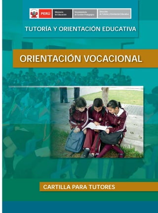 Ministerio     Viceministerio          Dirección
      PERÚ   de Educación   de Gestión Pedagógica   de Tutoría y Orientación Educativa




TUTORÍA Y ORIENTACIÓN EDUCATIVA




ORIENTACIÓN VOCACIONAL




       CARTILLA PARA TUTORES


 La orientación vocacional en el ámbito educativo
 