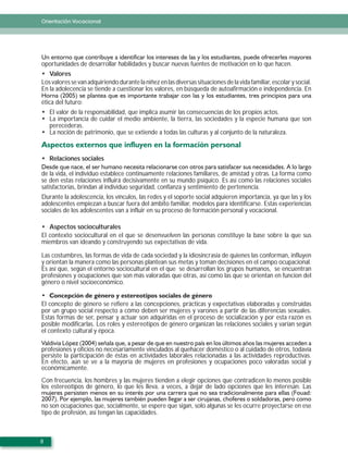 Orientación Vocacional




oportunidades de desarrollar habilidades y buscar nuevas fuentes de motivación en lo que hacen.
   Valores
Los valores se van adquiriendo durante la niñez en las diversas situaciones de la vida familiar, escolar y social.
En la adolecencia se tiende a cuestionar los valores, en búsqueda de autoafirmación e independencia. En

ética del futuro:
    El valor de la responsabilidad, que implica asumir las consecuencias de los propios actos.
    La importancia de cuidar el medio ambiente, la tierra, las sociedades y la especie humana que son
    perecederas.
    La noción de patrimonio, que se extiende a todas las culturas y al conjunto de la naturaleza.



    Relaciones sociales

de la vida, el individuo establece continuamente relaciones familiares, de amistad y otras. La forma como
se den estas relaciones influirá decisivamente en su mundo psíquico. Es así como las relaciones sociales
satisfactorias, brindan al individuo seguridad, confianza y sentimiento de pertenencia.
Durante la adolescencia, los vínculos, las redes y el soporte social adquieren importancia, ya que las y los
adolescentes empiezan a buscar fuera del ámbito familiar, modelos para identificarse. Estas experiencias
sociales de los adolescentes van a influir en su proceso de formación personal y vocacional.

   Aspectos socioculturales
El contexto sociocultural en el que se desenvuelven las personas constituye la base sobre la que sus
miembros van ideando y construyendo sus expectativas de vida.

Las costumbres, las formas de vida de cada sociedad y la idiosincrasia de quienes las conforman, influyen
y orientan la manera como las personas plantean sus metas y toman decisiones en el campo ocupacional.
Es así que, según el entorno sociocultural en el que se desarrollan los grupos humanos, se encuentran
profesiones y ocupaciones que son más valoradas que otras, así como las que se orientan en funcion del
género o nivel socioeconómico.


El concepto de género se refiere a las concepciones, prácticas y expectativas elaboradas y construidas
por un grupo social respecto a cómo deben ser mujeres y varones a partir de las diferencias sexuales.
Estas formas de ser, pensar y actuar son adquiridas en el proceso de socialización y por esta razón es
posible modificarlas. Los roles y estereotipos de género organizan las relaciones sociales y varían según
el contexto cultural y época.

profesiones y oficios no necesariamente vinculados al quehacer doméstico o al cuidado de otros, todavía
persiste la participación de éstas en actividades laborales relacionadas a las actividades reproductivas.
En efecto, aún se ve a la mayoría de mujeres en profesiones y ocupaciones poco valoradas social y
económicamente.
Con frecuencia, los hombres y las mujeres tienden a elegir opciones que contradicen lo menos posible
los estereotipos de género, lo que les lleva, a veces, a dejar de lado opciones que les interesan. Las

no son ocupaciones que, socialmente, se espere que sigan, solo algunas se les ocurre proyectarse en ese
tipo de profesión, así tengan las capacidades.



8
 