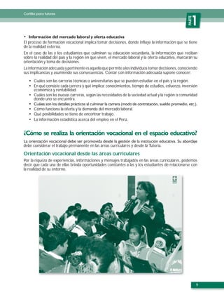 Cartilla para tutores




                                                                                                    PARTE
                                                                                                       1
El proceso de formación vocacional implica tomar decisiones, donde influye la información que se tiene
de la realidad externa.
En el caso de las y los estudiantes que culminan su educación secundaria, la información que reciban
sobre la realidad del país y la región en que viven, el mercado laboral y la oferta educativa, marcarán su
orientación y toma de decisiones.
La información adecuada y pertinente es aquella que permite a los individuos tomar decisiones, conociendo
sus implicancias y asumiendo sus consecuencias. Contar con información adecuada supone conocer:

      Cuáles son las carreras técnicas o universitarias que se pueden estudiar en el país y la región.
      En qué consiste cada carrera y qué implica: conocimientos, tiempo de estudios, esfuerzo, inversión
      económica y rentabilidad.
      Cuáles son las nuevas carreras, según las necesidades de la sociedad actual y la región o comunidad
      donde uno se encuentra.

      Cómo funciona la oferta y la demanda del mercado laboral.
      Qué posibilidades se tiene de encontrar trabajo.
      La información estadística acerca del empleo en el Perú.




debe considerar el trabajo permanente en las áreas curriculares y desde la Tutoría.

Orientación vocacional desde las áreas curriculares
Por la riqueza de experiencias, informaciones y mensajes trabajados en las áreas curriculares, podemos
decir que cada una de ellas brinda oportunidades constantes a las y los estudiantes de relacionarse con
la realidad de su entorno.




                                                                                                            9
 