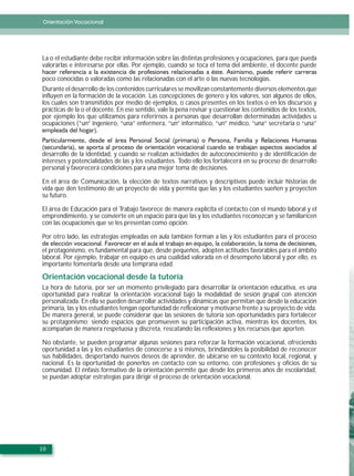 Orientación Vocacional
Orientación Vocacional




La o el estudiante debe recibir información sobre las distintas profesiones y ocupaciones, para que pueda
valorarlas e interesarse por ellas. Por ejemplo, cuando se toca el tema del ambiente, el docente puede

poco conocidas o valoradas como las relacionadas con el arte o las nuevas tecnologías.
Durante el desarrollo de los contenidos curriculares se movilizan constantemente diversos elementos que
influyen en la formación de la vocación. Las concepciones de género y los valores, son algunos de ellos,
los cuales son transmitidos por medio de ejemplos, o casos presentes en los textos o en los discursos y
prácticas de la o el docente. En ese sentido, vale la pena revisar y cuestionar los contenidos de los textos,
por ejemplo los que utilizamos para referirnos a personas que desarrollan determinadas actividades u
ocupaciones (“un” ingeniero, “una” enfermera, “un” informático, “un” médico, “una” secretaria o “una”



desarrollo de la identidad, y cuando se realizan actividades de autoconocimiento y de identificación de
intereses y potencialidades de las y los estudiantes. Todo ello los fortalecerá en su proceso de desarrollo
personal y favorecerá condiciones para una mejor toma de decisiones.

En el área de Comunicación, la elección de textos narrativos y descriptivos puede incluir historias de
vida que den testimonio de un proyecto de vida y permita que las y los estudiantes sueñen y proyecten
su futuro.

El área de Educación para el Trabajo favorece de manera explícita el contacto con el mundo laboral y el
emprendimiento, y se convierte en un espacio para que las y los estudiantes reconozcan y se familiaricen
con las ocupaciones que se les presentan como opción.

Por otro lado, las estrategias empleadas en aula también forman a las y los estudiantes para el proceso

el protagonismo, es fundamental para que, desde pequeños, adopten actitudes favorables para el ámbito
laboral. Por ejemplo, trabajar en equipo es una cualidad valorada en el desempeño laboral y por ello, es
importante fomentarla desde una temprana edad.

Orientación vocacional desde la tutoría
La hora de tutoría, por ser un momento privilegiado para desarrollar la orientación educativa, es una
oportunidad para realizar la orientación vocacional bajo la modalidad de sesión grupal con atención
personalizada. En ella se pueden desarrollar actividades y dinámicas que permitan que desde la educación
primaria, las y los estudiantes tengan oportunidad de reflexionar y motivarse frente a su proyecto de vida.
De manera general, se puede considerar que las sesiones de tutoría son oportunidades para fortalecer
su protagonismo; siendo espacios que promueven su participación activa, mientras los docentes, los
acompañan de manera respetuosa y discreta, rescatando las reflexiones y los recursos que aporten.

No obstante, se pueden programar algunas sesiones para reforzar la formación vocacional, ofreciendo
oportunidad a las y los estudiantes de conocerse a sí mismos, brindándoles la posibilidad de reconocer
sus habilidades, despertando nuevos deseos de aprender, de ubicarse en su contexto local, regional, y
nacional. Es la oportunidad de ponerlos en contacto con su entorno, con profesiones y oficios de su
comunidad. El énfasis formativo de la orientación permite que desde los primeros años de escolaridad,
se puedan adoptar estrategias para dirigir el proceso de orientación vocacional.




10
 