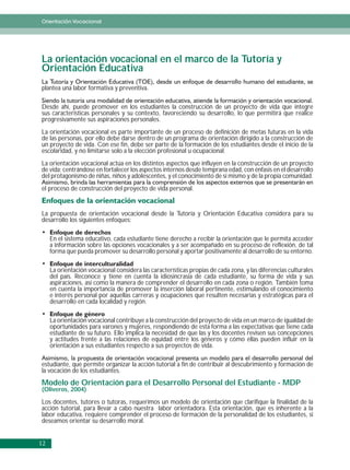 Orientación Vocacional




La orientación vocacional en el marco de la Tutoría y
Orientación Educativa
plantea una labor formativa y preventiva.

Desde ahí, puede promover en los estudiantes la construcción de un proyecto de vida que integre
sus características personales y su contexto, favoreciendo su desarrollo, lo que permitirá que realice
progresivamente sus aspiraciones personales.
La orientación vocacional es parte importante de un proceso de definición de metas futuras en la vida
de las personas, por ello debe darse dentro de un programa de orientación dirigido a la construcción de
un proyecto de vida. Con ese fin, debe ser parte de la formación de los estudiantes desde el inicio de la
escolaridad, y no limitarse solo a la elección profesional u ocupacional.
La orientación vocacional actúa en los distintos aspectos que influyen en la construcción de un proyecto
de vida; centrándose en fortalecer los aspectos internos desde temprana edad, con énfasis en el desarrollo
del protagonismo de niñas, niños y adolescentes, y el conocimiento de sí mismo y de la propia comunidad.
el proceso de construcción del proyecto de vida personal.


La propuesta de orientación vocacional desde la Tutoría y Orientación Educativa considera para su
desarrollo los siguientes enfoques:

     En el sistema educativo, cada estudiante tiene derecho a recibir la orientación que le permita acceder
     a información sobre las opciones vocacionales y a ser acompañado en su proceso de reflexión, de tal
     forma que pueda promover su desarrollo personal y aportar positivamente al desarrollo de su entorno.

     La orientación vocacional considera las características propias de cada zona, y las diferencias culturales
     del país. Reconoce y tiene en cuenta la idiosincrasia de cada estudiante, su forma de vida y sus
     aspiraciones, así como la manera de comprender el desarrollo en cada zona o región. También toma
     en cuenta la importancia de promover la inserción laboral pertinente, estimulando el conocimiento
     e interés personal por aquellas carreras y ocupaciones que resulten necesarias y estratégicas para el
     desarrollo en cada localidad y región.

     La orientación vocacional contribuye a la construcción del proyecto de vida en un marco de igualdad de
     oportunidades para varones y mujeres, respondiendo de esta forma a las expectativas que tiene cada
     estudiante de su futuro. Ello implica la necesidad de que las y los docentes revisen sus concepciones
     y actitudes frente a las relaciones de equidad entre los géneros y cómo ellas pueden influir en la
     orientación a sus estudiantes respecto a sus proyectos de vida.

estudiante, que permite organizar la acción tutorial a fin de contribuir al descubrimiento y formación de
la vocación de los estudiantes.
Modelo de Orientación para el Desarrollo Personal del Estudiante - MDP
(Oliveros, 2004)

Los docentes, tutores o tutoras, requerimos un modelo de orientación que clarifique la finalidad de la
acción tutorial, para llevar a cabo nuestra labor orientadora. Esta orientación, que es inherente a la
labor educativa, requiere comprender el proceso de formación de la personalidad de los estudiantes, si
deseamos orientar su desarrollo moral.


12
 