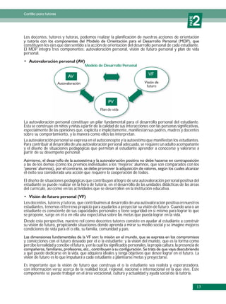 Cartilla para tutores


                                                                                                                  2




                                                                                                              PARTE
Los docentes, tutores y tutoras, podemos realizar la planificación de nuestras acciones de orientación
constituyen los ejes que dan sentido a la acción de orientación del desarrollo personal de cada estudiante.
El MDP integra tres componentes: autovaloración personal, visión de futuro personal y plan de vida
personal.

                                        Modelo de Desarrollo Personal




                                                                                  futuro




                                                   Plan de vida


La autovaloración personal constituye un pilar fundamental para el desarrollo personal del estudiante.
Esta se construye en niños y niñas a partir de la calidad de sus interacciones con las personas significativas,
especialmente de las opiniones que, explícita e implícitamente, manifiestan sus padres, madres y docentes
sobre su comportamiento, y la manera como ellos las interpretan.
La autovaloración personal se expresa en el autoconcepto y la autoestima que manifiestan los estudiantes.
Para contribuir al desarrollo de una autovaloración personal adecuada, se requiere un adulto acompañante
y el diseño de situaciones pedagógicas que permitan al estudiante aprender a conocerse y valorarse a
partir de su desempeño personal.

a las de los demás (como los premios individuales a los ‘mejores’ alumnos, que son comparados con los
el éxito sea considerada una acción que requiere la cooperación de todos.
El diseño de situaciones pedagógicas que contribuyan al logro de una autovaloración personal positiva del
estudiante se puede realizar en la hora de tutoría, en el desarrollo de las unidades didácticas de las áreas
del currículo, así como en las actividades que se desarrollen en la institución educativa.


Los docentes, tutores y tutoras, que contribuimos al desarrollo de una autovaloración positiva en nuestros
estudiantes, tenemos el terreno propicio para ayudarlos a proyectar su visión de futuro. Cuando una o un
estudiante es consciente de sus capacidades personales y tiene seguridad en sí mismo para lograr lo que
se propone, surge en él o en ella una expectativa sobre las metas que pueda lograr en la vida.
Desde esta perspectiva, nuestro rol como docentes tutores consiste en ayudar al estudiante a construir
su visión de futuro, propiciando situaciones donde aprenda a mirar su medio social y se imagine mejores
condiciones de vida para él o ella, su familia, comunidad y país.

y convicciones con el futuro deseado por el o la estudiante; y la visión del mundo, que es la forma como
percibe la realidad y concibe el futuro, y en la cual los significados personales, la propia cultura, la presencia de
a qué puede dedicarse en la vida, que adquiera ideales y tenga objetivos que desee lograr en el futuro. La
visión de futuro es lo que impulsará a cada estudiante a plantearse metas y proyectarse.
Es importante que la visión de futuro que construya el o la estudiante sea realista y esperanzadora,
con información veraz acerca de la realidad local, regional, nacional e internacional en la que vive. Este
componente se puede trabajar en el área vocacional, cultura y actualidad y ayuda social de la tutoría.


                                                                                                                      13
 