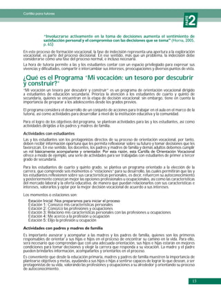 Cartilla para tutores


                                                                                                          2




                                                                                                      PARTE
             “Involucrarse activamente en la toma de decisiones aumenta el sentimiento de
                   )
En este proceso de formación vocacional, la fase de indecisión representa una apertura a la exploración
vocacional, es parte del proceso decisional. En ese sentido, más que un problema, la indecisión debe
considerarse como una fase del proceso normal, e incluso necesaria.
La hora de tutoría permite a las y los estudiantes contar con un espacio privilegiado para expresar sus
vivencias y dificultades, compartir e intercambiar sus intereses, preocupaciones y diversos puntos de vista.

¿Qué es el Programa “Mi vocación: un tesoro por descubrir
y construir?”
“Mi vocación un tesoro por descubrir y construir” es un programa de orientación vocacional dirigido
a estudiantes de educación secundaria. Prioriza la atención a los estudiantes de cuarto y quinto de
secundaria, quienes se encuentran en la etapa de decisión vocacional; sin embargo, tiene en cuenta la
importancia de preparar a los adolescentes desde los grados previos.
El programa considera el desarrollo de un conjunto de acciones para trabajar en el aula en el marco de la
tutoría, así como actividades para desarrollar a nivel de la institución educativa y la comunidad.
Para el logro de los objetivos del programa, se plantean actividades para las y los estudiantes, así como
actividades dirigidas a los padres y madres de familia.
Actividades con estudiantes
Las y los estudiantes son los protagonistas directos de su proceso de orientación vocacional, por tanto,
deben recibir información oportuna que les permita reflexionar sobre su futuro y tomar decisiones que les
favorezcan. En ese sentido, los docentes, los padres y madres de familia y demás adultos debemos cumplir
ofrece a modo de ejemplo, una serie de actividades para ser trabajadas con estudiantes de primer a tercer
grado de secundaria.
Para los estudiantes de cuarto y quinto grado, se plantea un programa orientado a la elección de la
carrera, que comprende seis momentos o “estaciones” para su desarrollo, las cuales permitirán que las y
los estudiantes reflexionen sobre sus características personales, es decir, refuercen su autoconocimiento
y posteriormente conozcan mejor las opciones profesionales u ocupacionales, así como las características
del mercado laboral y la oferta educativa, de manera que puedan relacionarlos con sus características e
intereses, valorarlos y optar por la mejor decisión vocacional de acuerdo a sus intereses.
Los momentos o estaciones son:

   Estación 1: Conozco mis características personales
   Estación 2: Conozco las profesiones y ocupaciones
   Estación 3: Relaciono mis características personales con las profesiones u ocupaciones
   Estación 4: Me acerco a la profesión u ocupación
   Estación 5: Elijo la profesión u ocupación


Es importante asesorar y acompañar a las madres y los padres de familia, quienes son los primeros
responsables de orientar a sus hijas e hijos en el proceso de encontrar su camino en la vida. Para ello,
será necesario que comprendan que con una adecuada orientación, sus hijos e hijas estarán en mejores
condiciones para tomar decisiones y elegir la carrera que responda a su vocación. La madre y el padre
pueden brindarles información, acompañarlos y orientarlos en el proceso.
Es conveniente que desde la educación primaria, madres y padres de familia muestren la importancia de
plantearse objetivos y metas, ayudando a sus hijos e hijas a sentirse capaces de lograr lo que desean, a ser
protagonistas de su vida, valorando las profesiones y ocupaciones a su alrededor y orientando su proceso
de autoconocimiento.

                                                                                                              15
 